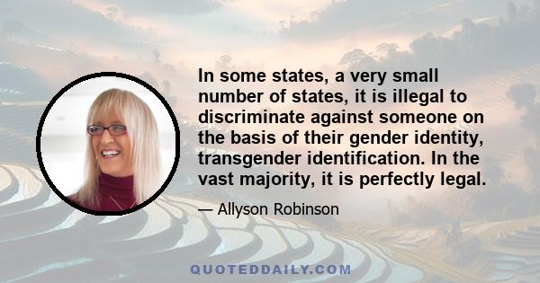 In some states, a very small number of states, it is illegal to discriminate against someone on the basis of their gender identity, transgender identification. In the vast majority, it is perfectly legal.