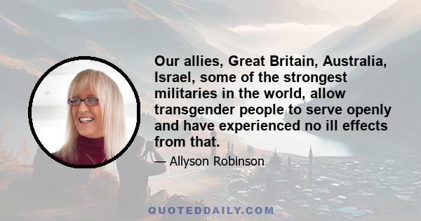 Our allies, Great Britain, Australia, Israel, some of the strongest militaries in the world, allow transgender people to serve openly and have experienced no ill effects from that.