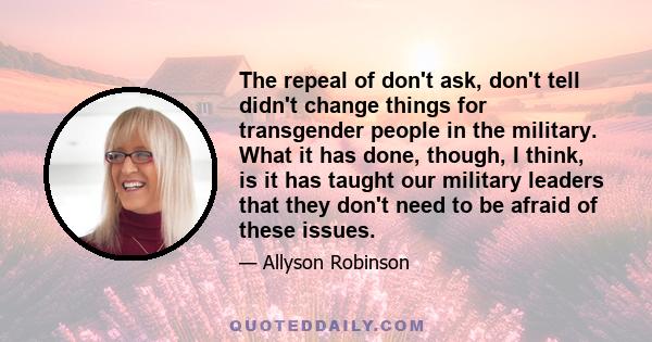 The repeal of don't ask, don't tell didn't change things for transgender people in the military. What it has done, though, I think, is it has taught our military leaders that they don't need to be afraid of these issues.