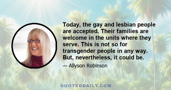 Today, the gay and lesbian people are accepted. Their families are welcome in the units where they serve. This is not so for transgender people in any way. But, nevertheless, it could be.