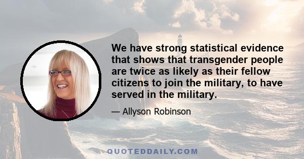 We have strong statistical evidence that shows that transgender people are twice as likely as their fellow citizens to join the military, to have served in the military.