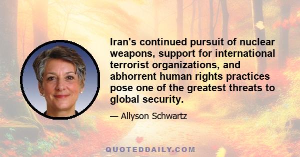 Iran's continued pursuit of nuclear weapons, support for international terrorist organizations, and abhorrent human rights practices pose one of the greatest threats to global security.