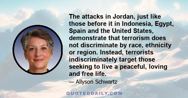 The attacks in Jordan, just like those before it in Indonesia, Egypt, Spain and the United States, demonstrate that terrorism does not discriminate by race, ethnicity or region. Instead, terrorists indiscriminately