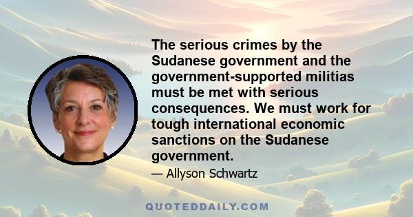 The serious crimes by the Sudanese government and the government-supported militias must be met with serious consequences. We must work for tough international economic sanctions on the Sudanese government.