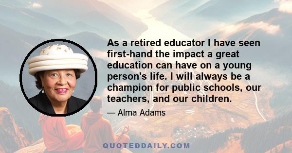 As a retired educator I have seen first-hand the impact a great education can have on a young person's life. I will always be a champion for public schools, our teachers, and our children.