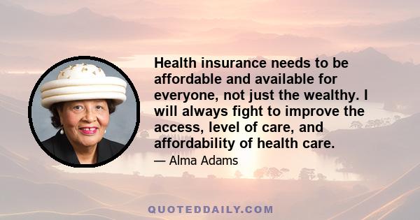 Health insurance needs to be affordable and available for everyone, not just the wealthy. I will always fight to improve the access, level of care, and affordability of health care.