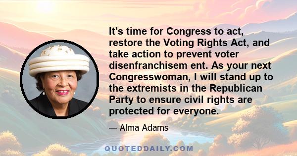 It's time for Congress to act, restore the Voting Rights Act, and take action to prevent voter disenfranchisem ent. As your next Congresswoman, I will stand up to the extremists in the Republican Party to ensure civil