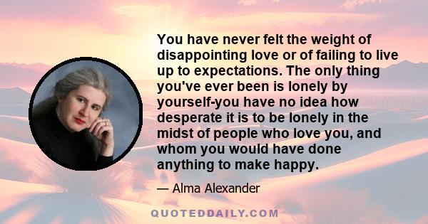 You have never felt the weight of disappointing love or of failing to live up to expectations. The only thing you've ever been is lonely by yourself-you have no idea how desperate it is to be lonely in the midst of