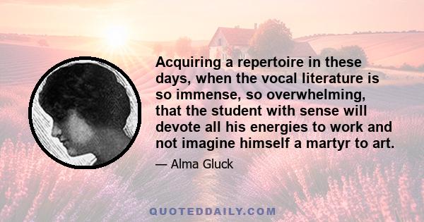 Acquiring a repertoire in these days, when the vocal literature is so immense, so overwhelming, that the student with sense will devote all his energies to work and not imagine himself a martyr to art.