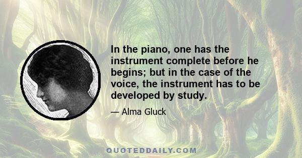 In the piano, one has the instrument complete before he begins; but in the case of the voice, the instrument has to be developed by study.