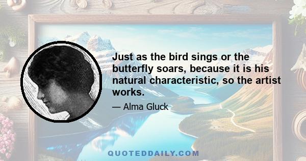 Just as the bird sings or the butterfly soars, because it is his natural characteristic, so the artist works.