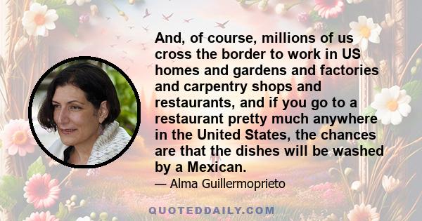 And, of course, millions of us cross the border to work in US homes and gardens and factories and carpentry shops and restaurants, and if you go to a restaurant pretty much anywhere in the United States, the chances are 