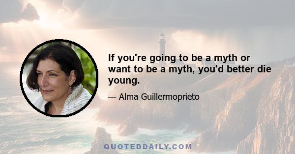 If you're going to be a myth or want to be a myth, you'd better die young.