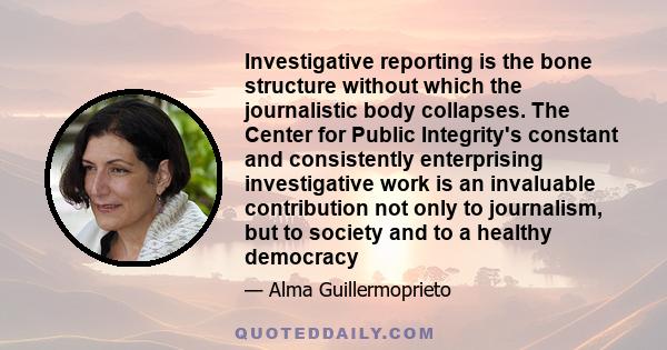 Investigative reporting is the bone structure without which the journalistic body collapses. The Center for Public Integrity's constant and consistently enterprising investigative work is an invaluable contribution not