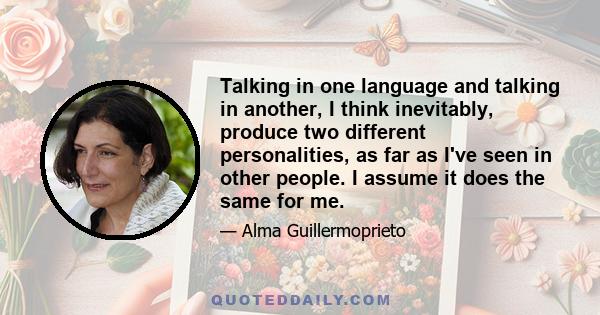 Talking in one language and talking in another, I think inevitably, produce two different personalities, as far as I've seen in other people. I assume it does the same for me.