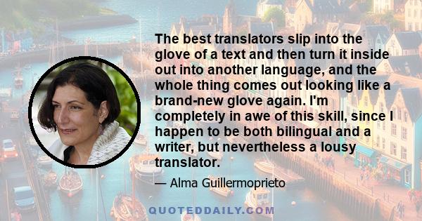 The best translators slip into the glove of a text and then turn it inside out into another language, and the whole thing comes out looking like a brand-new glove again. I'm completely in awe of this skill, since I