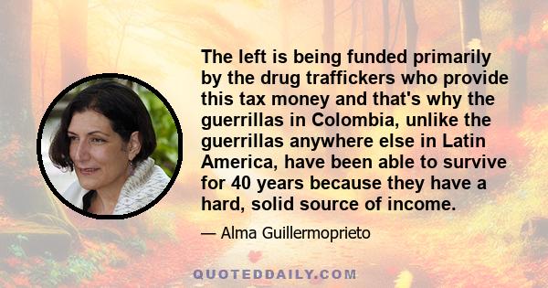 The left is being funded primarily by the drug traffickers who provide this tax money and that's why the guerrillas in Colombia, unlike the guerrillas anywhere else in Latin America, have been able to survive for 40