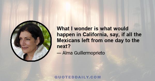 What I wonder is what would happen in California, say, if all the Mexicans left from one day to the next?