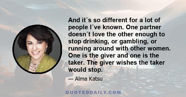 And it´s so different for a lot of people I´ve known. One partner doesn´t love the other enough to stop drinking, or gambling, or running around with other women. One is the giver and one is the taker. The giver wishes