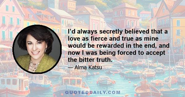 I’d always secretly believed that a love as fierce and true as mine would be rewarded in the end, and now I was being forced to accept the bitter truth.