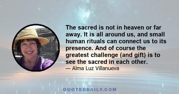 The sacred is not in heaven or far away. It is all around us, and small human rituals can connect us to its presence. And of course the greatest challenge (and gift) is to see the sacred in each other.