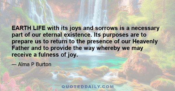 EARTH LIFE with its joys and sorrows is a necessary part of our eternal existence. Its purposes are to prepare us to return to the presence of our Heavenly Father and to provide the way whereby we may receive a fulness