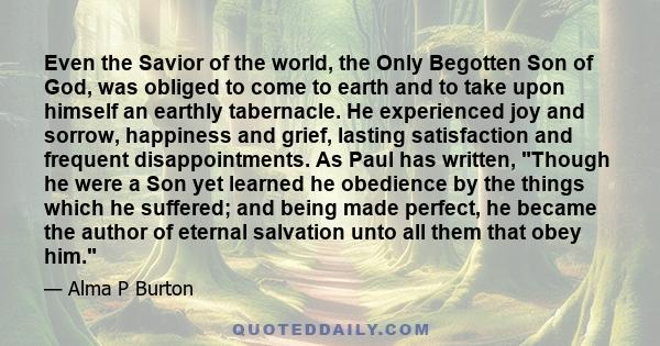 Even the Savior of the world, the Only Begotten Son of God, was obliged to come to earth and to take upon himself an earthly tabernacle. He experienced joy and sorrow, happiness and grief, lasting satisfaction and