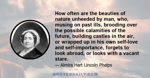 How often are the beauties of nature unheeded by man, who, musing on past ills, brooding over the possible calamities of the future, building castles in the air, or wrapped up in his own self-love and self-importance,