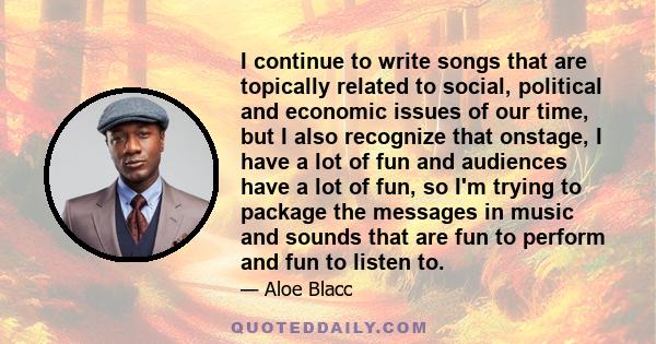 I continue to write songs that are topically related to social, political and economic issues of our time, but I also recognize that onstage, I have a lot of fun and audiences have a lot of fun, so I'm trying to package 