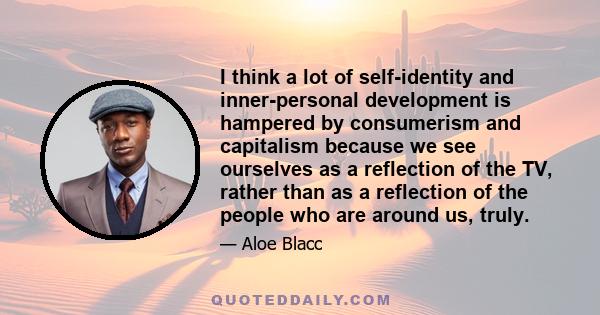 I think a lot of self-identity and inner-personal development is hampered by consumerism and capitalism because we see ourselves as a reflection of the TV, rather than as a reflection of the people who are around us,