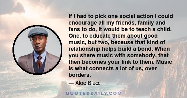 If I had to pick one social action I could encourage all my friends, family and fans to do, it would be to teach a child. One, to educate them about good music, but two, because that kind of relationship helps build a