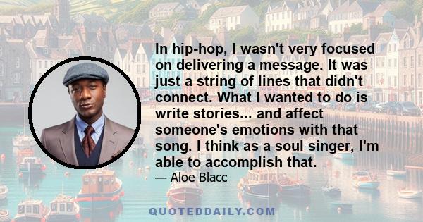 In hip-hop, I wasn't very focused on delivering a message. It was just a string of lines that didn't connect. What I wanted to do is write stories... and affect someone's emotions with that song. I think as a soul