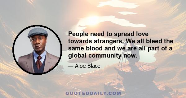 People need to spread love towards strangers. We all bleed the same blood and we are all part of a global community now.