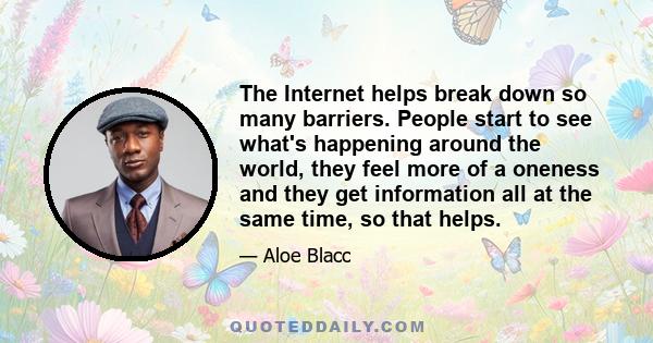 The Internet helps break down so many barriers. People start to see what's happening around the world, they feel more of a oneness and they get information all at the same time, so that helps.