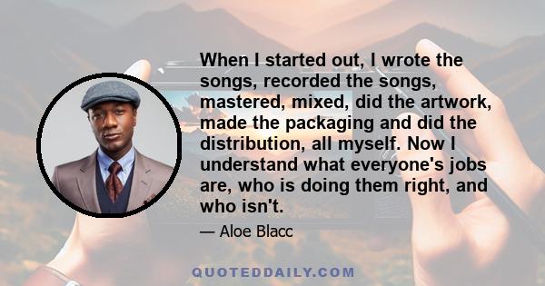 When I started out, I wrote the songs, recorded the songs, mastered, mixed, did the artwork, made the packaging and did the distribution, all myself. Now I understand what everyone's jobs are, who is doing them right,