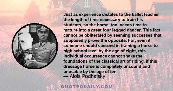 Just as experience dictates to the ballet teacher the length of time necessary to train his students, so the horse, too, needs time to mature into a great four legged dancer. This fact cannot be obliterated by seeming