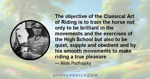 The objective of the Classical Art of Riding is to train the horse not only to be brilliant in the movements and the exercises of the High School but also to be quiet, supple and obedient and by his smooth movements to