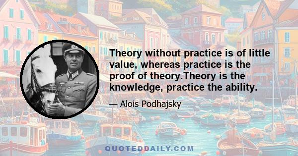 Theory without practice is of little value, whereas practice is the proof of theory.Theory is the knowledge, practice the ability.