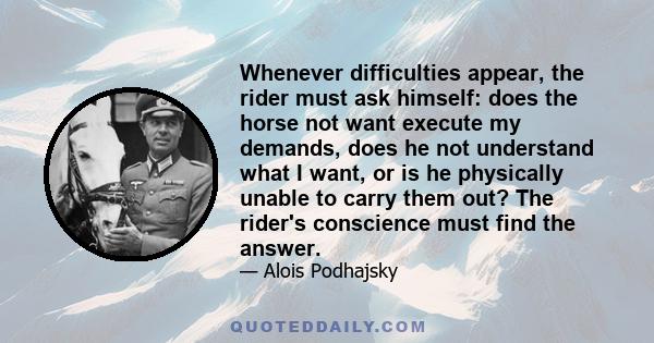 Whenever difficulties appear, the rider must ask himself: does the horse not want execute my demands, does he not understand what I want, or is he physically unable to carry them out? The rider's conscience must find