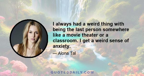 I always had a weird thing with being the last person somewhere like a movie theater or a classroom. I get a weird sense of anxiety.