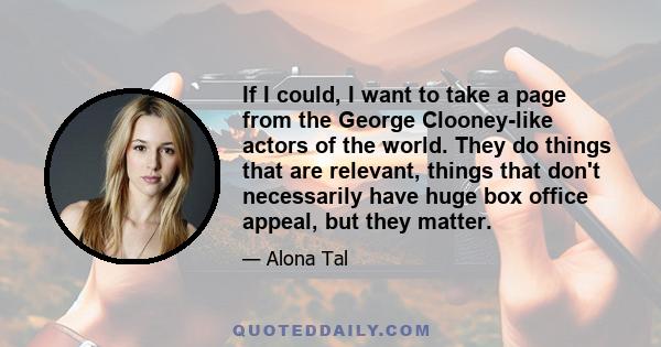 If I could, I want to take a page from the George Clooney-like actors of the world. They do things that are relevant, things that don't necessarily have huge box office appeal, but they matter.