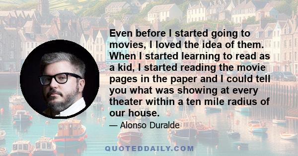 Even before I started going to movies, I loved the idea of them. When I started learning to read as a kid, I started reading the movie pages in the paper and I could tell you what was showing at every theater within a