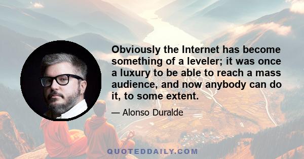 Obviously the Internet has become something of a leveler; it was once a luxury to be able to reach a mass audience, and now anybody can do it, to some extent.