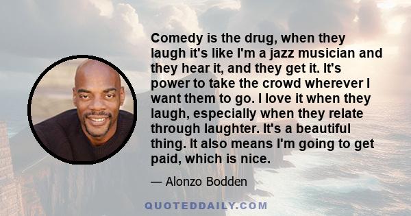 Comedy is the drug, when they laugh it's like I'm a jazz musician and they hear it, and they get it. It's power to take the crowd wherever I want them to go. I love it when they laugh, especially when they relate