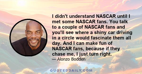 I didn't understand NASCAR until I met some NASCAR fans. You talk to a couple of NASCAR fans and you'll see where a shiny car driving in a circle would fascinate them all day. And I can make fun of NASCAR fans, because