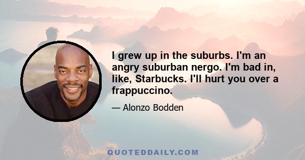 I grew up in the suburbs. I'm an angry suburban nergo. I'm bad in, like, Starbucks. I'll hurt you over a frappuccino.