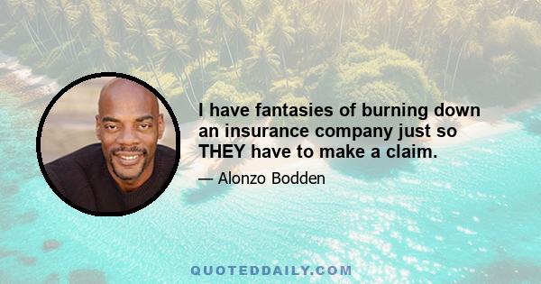 I have fantasies of burning down an insurance company just so THEY have to make a claim.