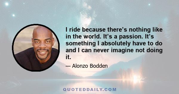 I ride because there’s nothing like in the world. It’s a passion. It’s something I absolutely have to do and I can never imagine not doing it.