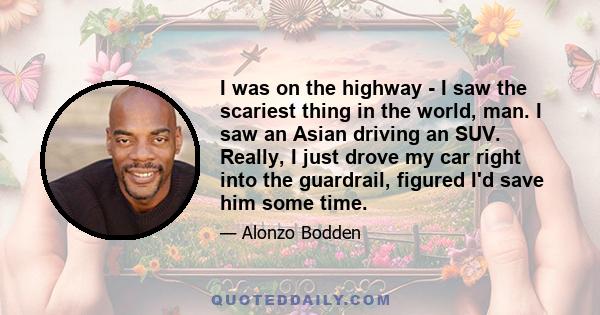 I was on the highway - I saw the scariest thing in the world, man. I saw an Asian driving an SUV. Really, I just drove my car right into the guardrail, figured I'd save him some time.