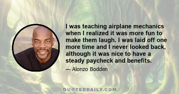 I was teaching airplane mechanics when I realized it was more fun to make them laugh. I was laid off one more time and I never looked back, although it was nice to have a steady paycheck and benefits.